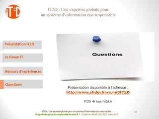 IT2D : Une expertise globale pour
                          un système d’information éco-responsable




Présentation IT2D


Le Green IT


Retours d’expériences


Questions
                                                      Présentation disponible à l’adresse :
                                                     http://www.slideshare.net/IT2D

                                                                       IT2D  http://it2d.fr

                           IT2D : Une expertiseglobale pour un systèmed’informationéco-responsable             28
                    Usage et conceptionéco-responsablede votreSI - Conférence Mardi 5 juin 2012-salon Use IT
 