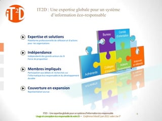 IT2D : Une expertise globale pour un système
                d’information éco-responsable



Expertise et solutions
Plateforme professionnelle de réflexion et d’actions
pour les organisations



Indépendance
Indépendants des grands acteurs du SI
Force de proposition



Membres impliqués
Participation aux débats et recherches sur
l’informatique éco-responsable et du développement
durable



Couverture en expansion
Représentation accrue




               IT2D : Une expertiseglobale pour un systèmed’informationéco-responsable             6
        Usage et conceptionéco-responsablede votreSI - Conférence Mardi 5 juin 2012-salon Use IT
 