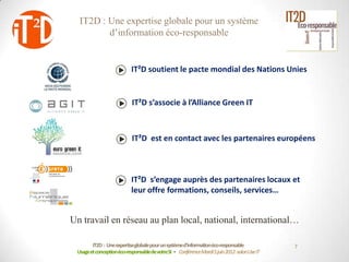 IT2D : Une expertise globale pour un système
         d’information éco-responsable


                           IT²D soutient le pacte mondial des Nations Unies


                           IT²D s’associe à l’Alliance Green IT



                           IT²D est en contact avec les partenaires européens



                           IT²D s’engage auprès des partenaires locaux et
                           leur offre formations, conseils, services…


Un travail en réseau au plan local, national, international…

        IT2D : Une expertiseglobale pour un systèmed’informationéco-responsable             7
 Usage et conceptionéco-responsablede votreSI - Conférence Mardi 5 juin 2012-salon Use IT
 
