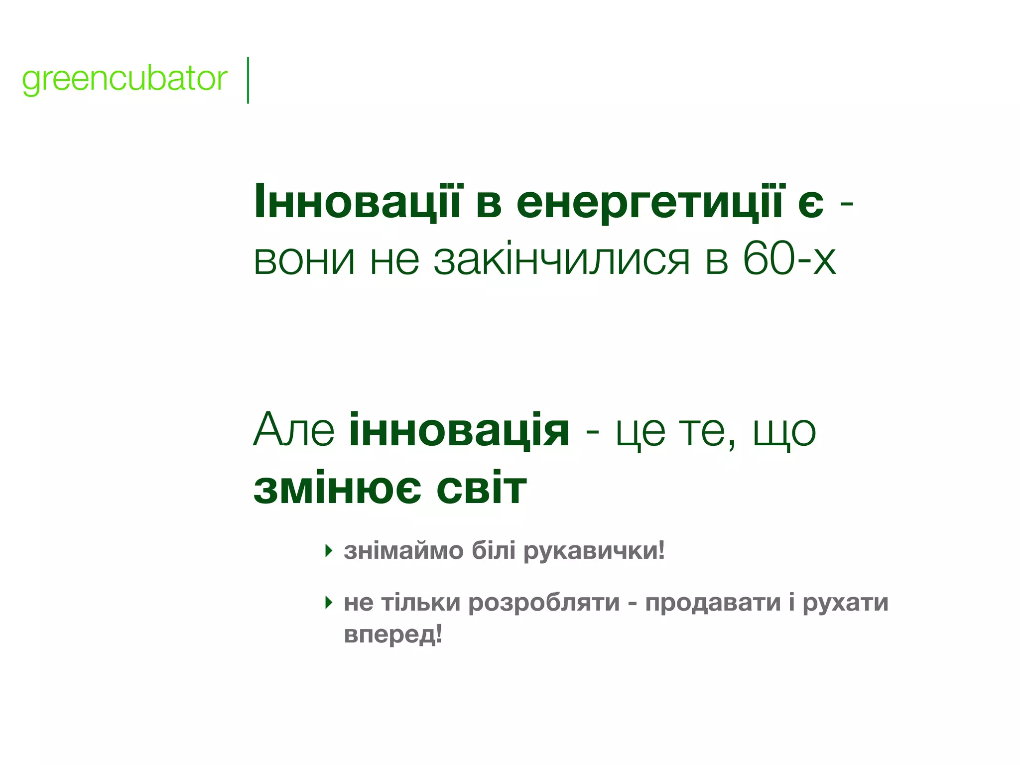 greencubator


               Інновації в енергетиції є -
               вони не закінчилися в 60-х


               Але інновація - це те, що
               змінює світ
                  ‣ знімаймо білі рукавички!

                  ‣ не тільки розробляти - продавати і рухати
                    вперед!
 