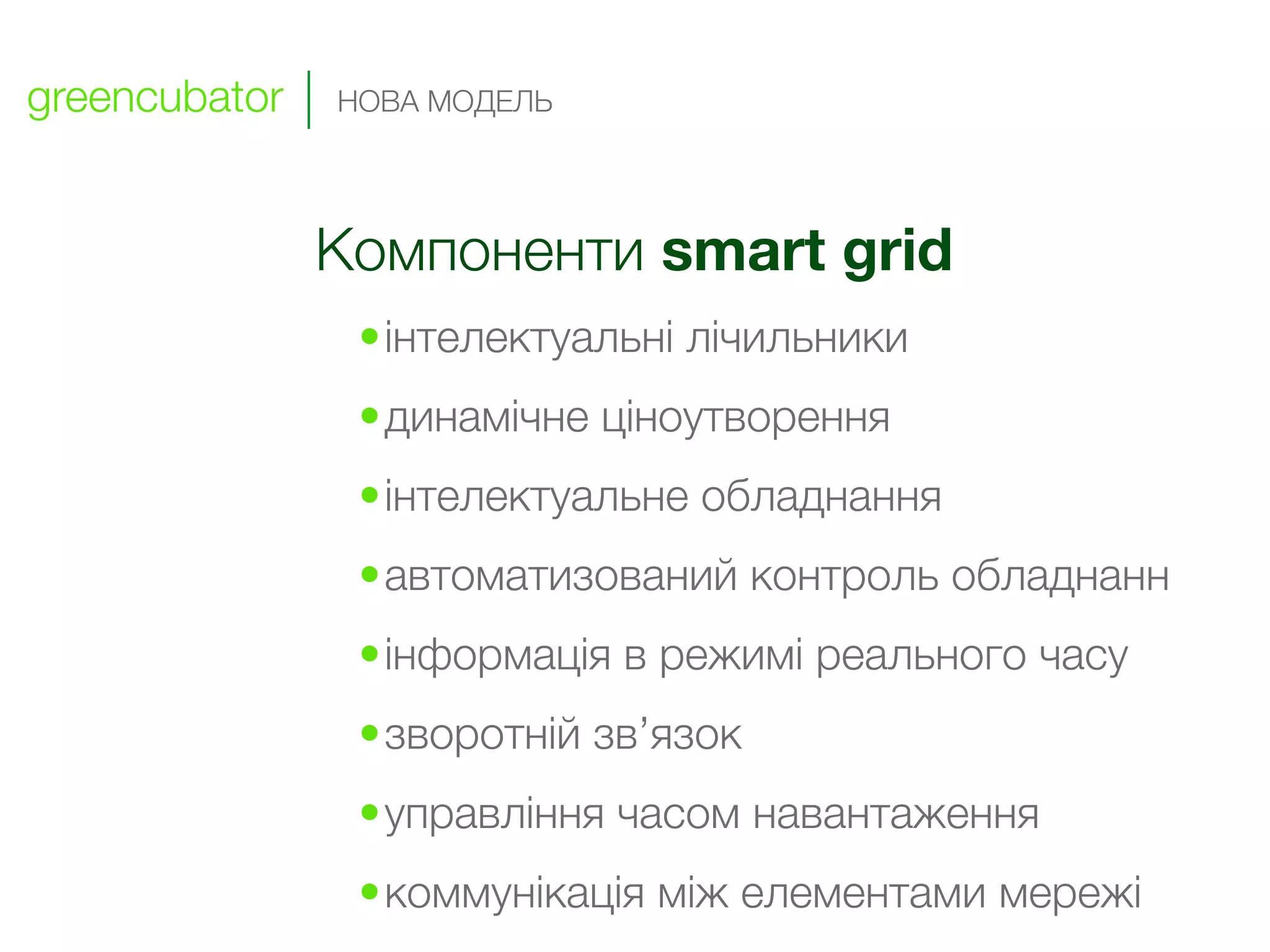 greencubator   НОВА МОДЕЛЬ




               Компоненти smart grid
                •інтелектуальні лічильники
                •динамічне ціноутворення
                •інтелектуальне обладнання
                •автоматизований контроль обладнанн
                •інформація в режимі реального часу
                •зворотній зв’язок
                •управління часом навантаження
                •коммунікація між елементами мережі
 