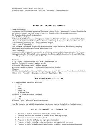 Second Edition, Prentice-Hall of India Pvt. Ltd.
8. Micheal Sipser, “Introduction of the Theory and Computation”, Thomson Learning.
NIT-401: MULTIMEDIA AND ANIMATION
Unit I – Introduction:
Introduction to Multimedia and animation, Multimedia Systems, Design Fundamentals, Elements of multimedia
and animation and their use, Back ground of Art, Color theory overview, Sketching & illustration,
Storyboarding, different tools for animation .
Unit- 2 – Multimedia Projects:
Multimedia Skills, Hardware, Use of Graphics in Multimedia, Overview of Vector and Raster Graphics, Basic
software tools, Multimedia Authoring Tools, Planning and Costing, Designing and Producing, Contents and
talent, Delivering, Enhancing and Testing Multimedia Projects.
Unit-3 – Tools of Multimedia:
Paint and Draw Applications, Graphic effects and techniques, Image File Format, Anti-aliasing, Morphing,
Multimedia Authoring tools, professional development tools.
Unit-4 - Animation:
Introduction and Principles of Animations, Power of Motion, Animation Techniques, Animation File Format,
Making animation for Rolling Ball, making animation for a Bouncing Ball, Animation for the web, GIF, Plug-
ins and Players, Animation tools for World Wide Web.
References:
1. Tay Vaughan, “Multimedia, Making IT Work”,Tata McGraw Hill.
2. Buford, “Multimedia Systems”, Addison Wesley.
3. Sleinreitz, “Multimedia System”, Addison Wesley.
4. Ze-Nian Li and Mark S.Drew, “Fundamentals of Multimedia”, Pearson
Education.
5.Prabhat K Andleigh, Kiran Thakrar, “Multimedia systems design”, PHI Learning Private Limited, Delhi India.
6.Elsom Cook – “Principles of Interactive Multimedia” ,Tata McGraw Hill.
NCS-451: OPERATING SYSTEM LAB
1. To implement CPU Scheduling Algorithms
 FCFS
 SJF
 SRTF
 PRIORITY
 ROUND ROBIN
2. Simulate all Page Replacement Algorithms
 FIFO
 LRU
3. Simulate Paging Technique of Memory Management
Note: The Instructor may add/delete/modify/tune experiments, wherever he/shefeels in a justified manner.
NIT-451: MULTIMEDIA AND ANIMATION LAB
1. Procedure to create an animation to represent the growing moon.
2. Procedure to create an animation to indicate a ball bouncing on steps.
3. Procedure to simulate movement of a cloud.
4. Procedure to draw the fan blades and to give proper animation.
5. Procedure to display the background given (filename: tulip.jpg) through your name.
6. Procedure to display the background given (filename: garden.jpg) through your name using mask.
 