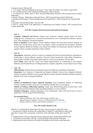 Computer Science, McGraw-Hill
3. Y. N. Singh, “Discrete Mathematical Structures”, Wiley India, New Delhi, First Edition, August 2010.
4. R.P. Grimaldi, Discrete and Combinatorial Mathematics, Addison Wesley,
5. B. Kolman, R.C. Busby, and S.C. Ross, Discrete Mathematical Structures, PHI Learning Private Limited,
Delhi India.
6. Biswal ,“Discrete Mathematics and Graph Theory, PHI Learning Private Limited, Delhi India.
7. Goodaire and Parmenter,“ Discrete Mathematics with Graph Theory”, PHI Learning Private Limited, Delhi
India.
8. Lipschutz “Discrete Mathematics” Mc Graw Hill
9. Deo N., “Graph Theory with Applications to Engineering and Computer Science”, PHI Learning Private
Limited, Delhi India.
NCS-303: Computer Based Numerical and Statistical Techniques
 Unit –I :
Computer Arithmetic and Errors: Floating Point Arithmetic, Machine epsilon, Round off Error,
Chopping Error, Truncation Error, Associative and Distributive Law in Floating Point arithmetic, Inherent
Error, Error propagation, Numerical Instability
Roots of Equation: Secant Method, Newton Raphson Method and Fixed point Iteration Methods for
Simple roots and derivation of their rate of convergence, Aitken Acceleration of Convergence, Modified
Newton Raphson Method for Multiple roots, Birge-Vieta Method for Polynomials, Bairstrow Method for
quadratic factors, Computer Algorithms of these methods.
 Unit –II
Interpolation: Algorithms and Error Analysis of Lagrange and Newton divided difference interpolations,
Relationship in various difference operators, Piecewise Linear Interpolation, Cubic Spline Interpolation,
Natural Spline, Chebshev Polynomial Approximations, Lanczos Economization of Power Series
Curve fitting: Linear and Non Linear Least Squares Approximation, ill Conditioning in Least Squares
Methods, Gram-Schmidt Process of Orthogonalization. Computer Algorithms of Least Square Curve Fitting
 Unit – III
Differentiation: Methods based on Interpolation and Finite Differences, Richrdson Extrapolation
Integration: Error Analysis of Trepezoidal and Simpson Methods, Newton Cotes Integration Methods,
Guassian Integration Methods: Guass Legendre Method, Lobatto Integration Method and Radau Integration
Method, Error Terms in Integration Methods
 Unit – IV
Solution of Simultaneous Linear Algebraic Equations: Guass Elimination Method, ill Conditioned
Systems, Condition Number, Successive Over Relaxation Method, Rate of Convergence
Solution of Ordinary Differential equations: Single Step Methods-Runge-Kutta Second Order, Third
Order and Fourth Order Methods, Multi Step Method-Predictor- Corrector Method
Statistical Techniques: Statistical Hypotheses, Test of Hypotheses, Type-I and Type-II Errors, Level of
Significance, Test involving Normal Distribution
Recommended Books:
o Numerical Methods: M.K. Jain, S.R.K. Iyenger and R.K. Jain
o Applied Numerical Analysis: Curtis F. Gerald and Patrick O. Wheatley
o Schaum's Outline of Theory and Problems of Statistics: Murray R. Spiegel
NEC-359: LOGIC DESIGN LAB
Objective: To understand the digital logic and create various systems by using these logics.
1. Introduction to digital electronics lab- nomenclature of digital ICs, specifications, study of the
data sheet, concept of Vcc and ground, verification of the truth tables of logic gates using TTL
ICs.
2. Implementation of the given Boolean function using logic gates in both SOP and POS forms.
3. Verification of state tables of RS, JK, T and D flip-flops using NAND & NOR gates.
4. Implementation and verification of Decoder/De-multiplexer and Encoder using logic gates.
 