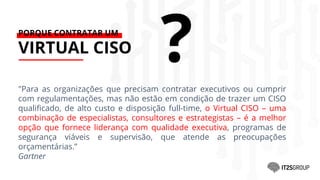 PORQUE CONTRATAR UM
VIRTUAL CISO
"Para as organizações que precisam contratar executivos ou cumprir
com regulamentações, mas não estão em condição de trazer um CISO
qualificado, de alto custo e disposição full-time, o Virtual CISO – uma
combinação de especialistas, consultores e estrategistas – é a melhor
opção que fornece liderança com qualidade executiva, programas de
segurança viáveis e supervisão, que atende as preocupações
orçamentárias.”
Gartner
?
 