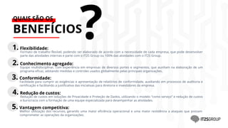 3. Conformidade:
Facilidade para cumprir as exigências e apresentação de relatórios de conformidade, auxiliando em processos de auditoria e
certificação e facilitando a justificativa das iniciativas para diretoria e investidores da empresa.
QUAIS SÃO OS
BENEFÍCIOS
?
1. Flexibilidade:
Formato de trabalho flexível, podendo ser elaborado de acordo com a necessidade de cada empresa, que pode desenvolver
parte das atividades internas e parte com o IT2S Group ou 100% das atividades com o IT2S Group.
2. Conhecimento agregado:
Equipe multidisciplinar, com experiência em empresas de diversos portes e segmentos, que auxiliam na elaboração de um
programa eficaz, adotando medidas e controles usados globalmente pelas principais organizações.
4. Redução de custos:
Redução de custos em soluções de Privacidade e Proteção de Dados, utilizando o modelo “como serviço” e redução de custos
e burocracia com a formação de uma equipe especializada para desempenhar as atividades.
5. Vantagem competitiva:
Melhor utilização dos recursos, gerando uma maior eficiência operacional e uma maior resistência a ataques que possam
comprometer as operações da organizações.
 