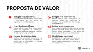 Redução de custos direta
Economia entre 30% e 40% em comparação
a contratação de um gestor de
segurança em período integral.
PROPOSTA DE VALOR
Experiência amplificada
Toda a vivência e experiência nos principais
temas de segurança da informação,
entregando gestão de qualidade, expertise
elevada e governança completa.
Entrega de valor imediata
Ausência da necessidade treinamento ou
adequação em segurança, reduzindo o
tempo entre a contratação e a efetiva
prestação dos serviços.
Relação com fornecedores
Melhor relação com fornecedores do
mercado, sejam eles fabricantes de
soluções ou profissionais de serviços
complementares.
Equipe pronta para atuar
Uma equipe completa, treinada e com processos
prontos gerando muito mais resultados em
menos tempo comparado a um gestor de
segurança contratado em período integral.
Flexibilidade contratual
Flexibilidade de negociação contratual sem
se preocupar com hora extra, férias e
outros encargos existentes na contração de
um colaborador.
 
