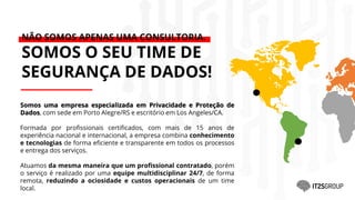 Somos uma empresa especializada em Privacidade e Proteção de
Dados, com sede em Porto Alegre/RS e escritório em Los Angeles/CA.
Formada por profissionais certificados, com mais de 15 anos de
experiência nacional e internacional, a empresa combina conhecimento
e tecnologias de forma eficiente e transparente em todos os processos
e entrega dos serviços.
Atuamos da mesma maneira que um profissional contratado, porém
o serviço é realizado por uma equipe multidisciplinar 24/7, de forma
remota, reduzindo a ociosidade e custos operacionais de um time
local.
NÃO SOMOS APENAS UMA CONSULTORIA.
SOMOS O SEU TIME DE
SEGURANÇA DE DADOS!
 