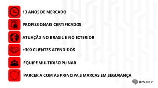 13 ANOS DE MERCADO
PROFISSIONAIS CERTIFICADOS
+300 CLIENTES ATENDIDOS
EQUIPE MULTIDISCIPLINAR
PARCERIA COM AS PRINCIPAIS MARCAS EM SEGURANÇA
ATUAÇÃO NO BRASIL E NO EXTERIOR
 