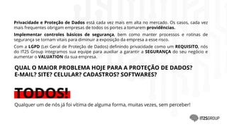 QUAL O MAIOR PROBLEMA HOJE PARA A PROTEÇÃO DE DADOS?
E-MAIL? SITE? CELULAR? CADASTROS? SOFTWARES?
TODOS!
Qualquer um de nós já foi vítima de alguma forma, muitas vezes, sem perceber!
Privacidade e Proteção de Dados está cada vez mais em alta no mercado. Os casos, cada vez
mais frequentes obrigam empresas de todos os portes a tomarem providências.
Implementar controles básicos de segurança, bem como manter processos e rotinas de
segurança se tornam vitais para diminuir a exposição da empresa a esse risco.
Com a LGPD (Lei Geral de Proteção de Dados) definindo privacidade como um REQUISITO, nós
do IT2S Group integramos sua equipe para auxiliar a garantir a SEGURANÇA do seu negócio e
aumentar o VALUATION da sua empresa.
 