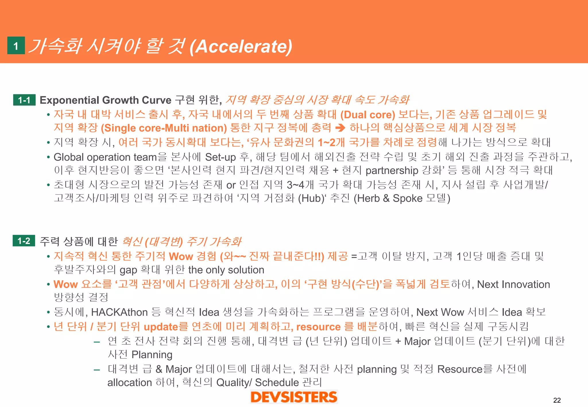 22 
가속화시켜야할것(Accelerate) 
Exponential Growth Curve 구현위한, 지역확장중심의시장확대속도가속화 
•자국내대박서비스출시후, 자국내에서의두번째상품확대(Dual core)보다는, 기존상품업그레이드및지역확장(Single core-Multi nation)통한지구정복에총력하나의핵심상품으로세계시장정복 
•지역확장시, 여러국가동시확대보다는, ‘유사문화권의1~2개국가를차례로점령해나가는방식으로확대 
•Global operation team을본사에Set-up 후, 해당팀에서해외진출전략수립및초기해외진출과정을주관하고, 이후현지반응이좋으면‘본사인력현지파견/현지인력채용+ 현지partnership 강화’등통해시장적극확대 
•초대형시장으로의발전가능성존재or 인접지역3~4개국가확대가능성존재시, 지사설립후사업개발/ 고객조사/마케팅인력위주로파견하여‘지역거점화(Hub)‘ 추진(Herb & Spoke 모델) 
주력상품에대한혁신(대격변) 주기가속화 
•지속적혁신통한주기적Wow 경험(와~~ 진짜끝내준다!!)제공=고객이탈방지, 고객1인당매출증대및후발주자와의gap 확대위한the only solution 
•Wow 요소를‘고객관점’에서다양하게상상하고,이의‘구현방식(수단)’을폭넓게검토하여, Next Innovation 방향성결정 
•동시에, HACKAthon등혁신적Idea 생성을가속화하는프로그램을운영하여, Next Wow 서비스Idea 확보 
•년단위/ 분기단위update를연초에미리계획하고, resource 를배분하여, 빠른혁신을실제구동시킴 
–연초전사전략회의진행통해, 대격변급(년단위) 업데이트+ Major 업데이트(분기단위)에대한사전Planning 
–대격변급& Major 업데이트에대해서는, 철저한사전planning 및적정Resource를사전에allocation 하여, 혁신의Quality/ Schedule 관리 
1-1 
1 
1-2  
