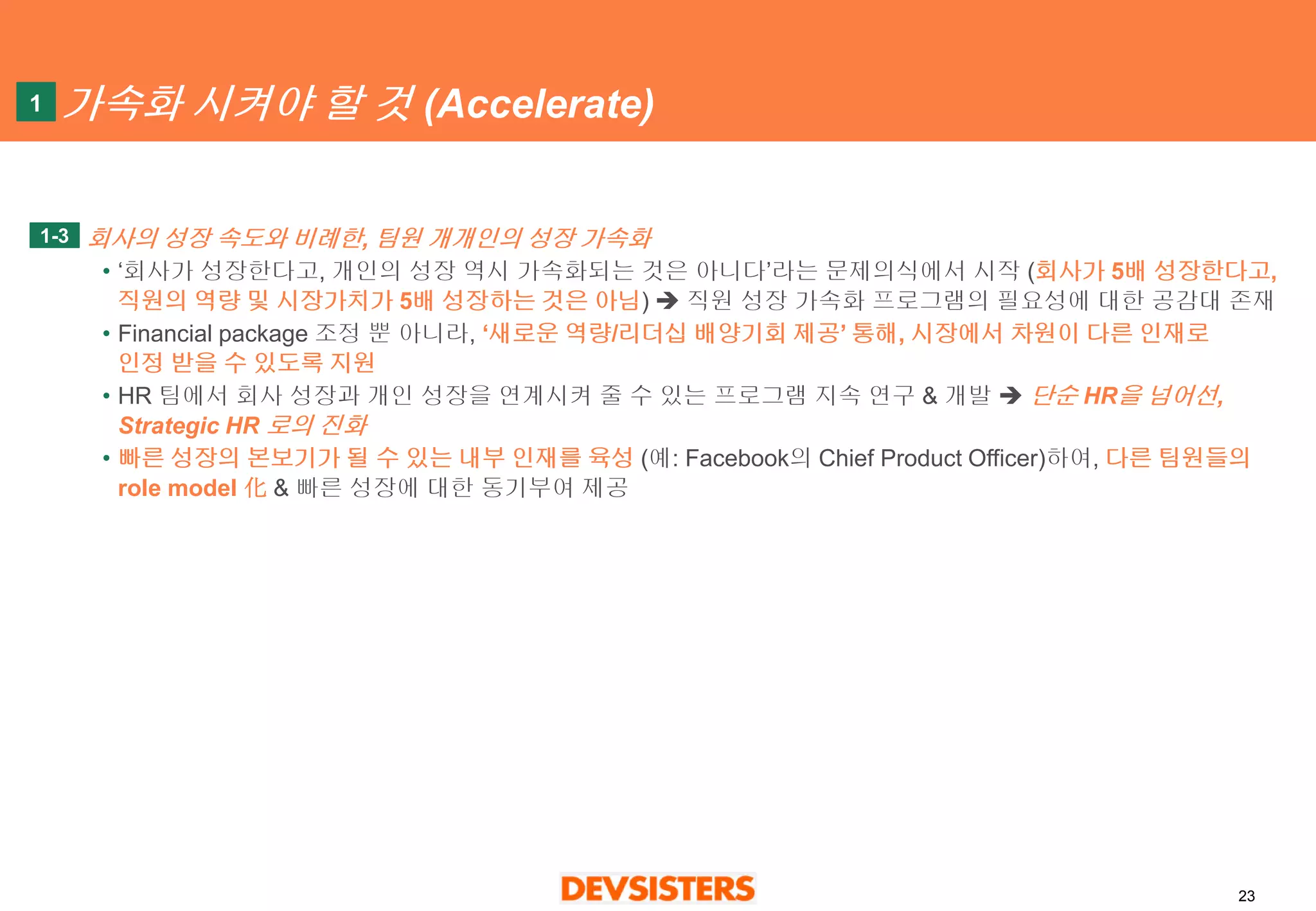 23 
가속화시켜야할것(Accelerate) 
회사의성장속도와비례한, 팀원개개인의성장가속화 
•‘회사가성장한다고, 개인의성장역시가속화되는것은아니다’라는문제의식에서시작(회사가5배성장한다고, 직원의역량및시장가치가5배성장하는것은아님)직원성장가속화프로그램의필요성에대한공감대존재 
•Financial package 조정뿐아니라, ‘새로운역량/리더십배양기회제공’통해, 시장에서차원이다른인재로인정받을수있도록지원 
•HR 팀에서회사성장과개인성장을연계시켜줄수있는프로그램지속연구& 개발단순HR을넘어선, Strategic HR 로의진화 
•빠른성장의본보기가될수있는내부인재를육성(예: Facebook의Chief Product Officer)하여, 다른팀원들의role model 化& 빠른성장에대한동기부여제공 
1-3 
1  