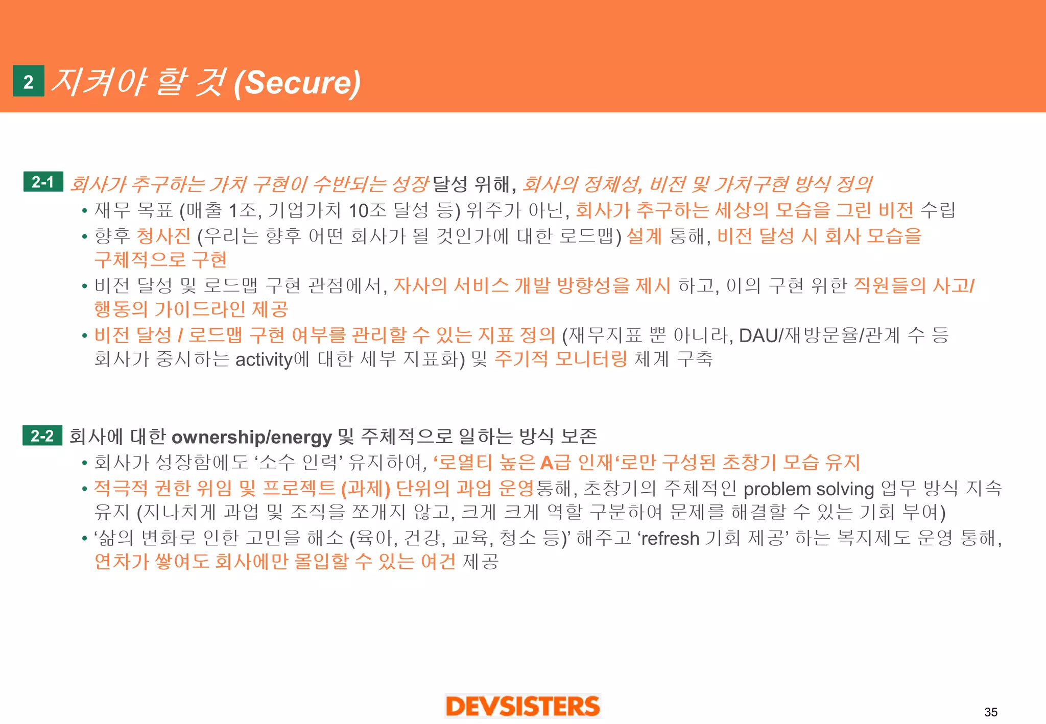 35 
지켜야할것(Secure) 
회사가추구하는가치구현이수반되는성장달성위해, 회사의정체성, 비전및가치구현방식정의 
•재무목표(매출1조, 기업가치10조달성등)위주가아닌, 회사가추구하는세상의모습을그린비전수립 
•향후청사진(우리는향후어떤회사가될것인가에대한로드맵) 설계통해, 비전달성시회사모습을구체적으로구현 
•비전달성및로드맵구현관점에서, 자사의서비스개발방향성을제시하고, 이의구현위한직원들의사고/ 행동의가이드라인제공 
•비전달성/ 로드맵구현여부를관리할수있는지표정의(재무지표뿐아니라, DAU/재방문율/관계수등회사가중시하는activity에대한세부지표화) 및주기적모니터링체계구축 
회사에대한ownership/energy 및주체적으로일하는방식보존 
•회사가성장함에도‘소수인력’ 유지하여,‘로열티높은A급인재‘로만구성된초창기모습유지 
•적극적권한위임및프로젝트(과제) 단위의과업운영통해, 초창기의주체적인problem solving 업무방식지속유지(지나치게과업및조직을쪼개지않고, 크게크게역할구분하여문제를해결할수있는기회부여) 
•‘삶의변화로인한고민을해소(육아, 건강, 교육, 청소등)’ 해주고‘refresh 기회제공’하는복지제도운영통해, 연차가쌓여도회사에만몰입할수있는여건제공 
2 
2-1 
2-2  