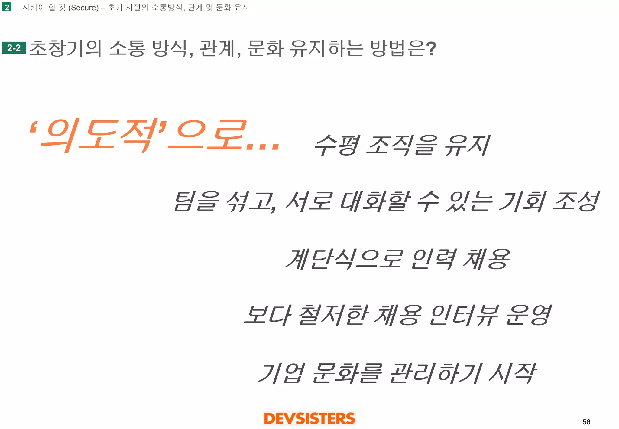 56 
초창기의소통방식, 관계, 문화유지하는방법은? 
2 
2-2 
‘의도적’으로… 
수평조직을유지 
팀을섞고, 서로대화할수있는기회조성 
계단식으로인력채용 
보다철저한채용인터뷰운영 
기업문화를관리하기시작 
지켜야할것(Secure) –초기시절의소통방식, 관계및문화유지  