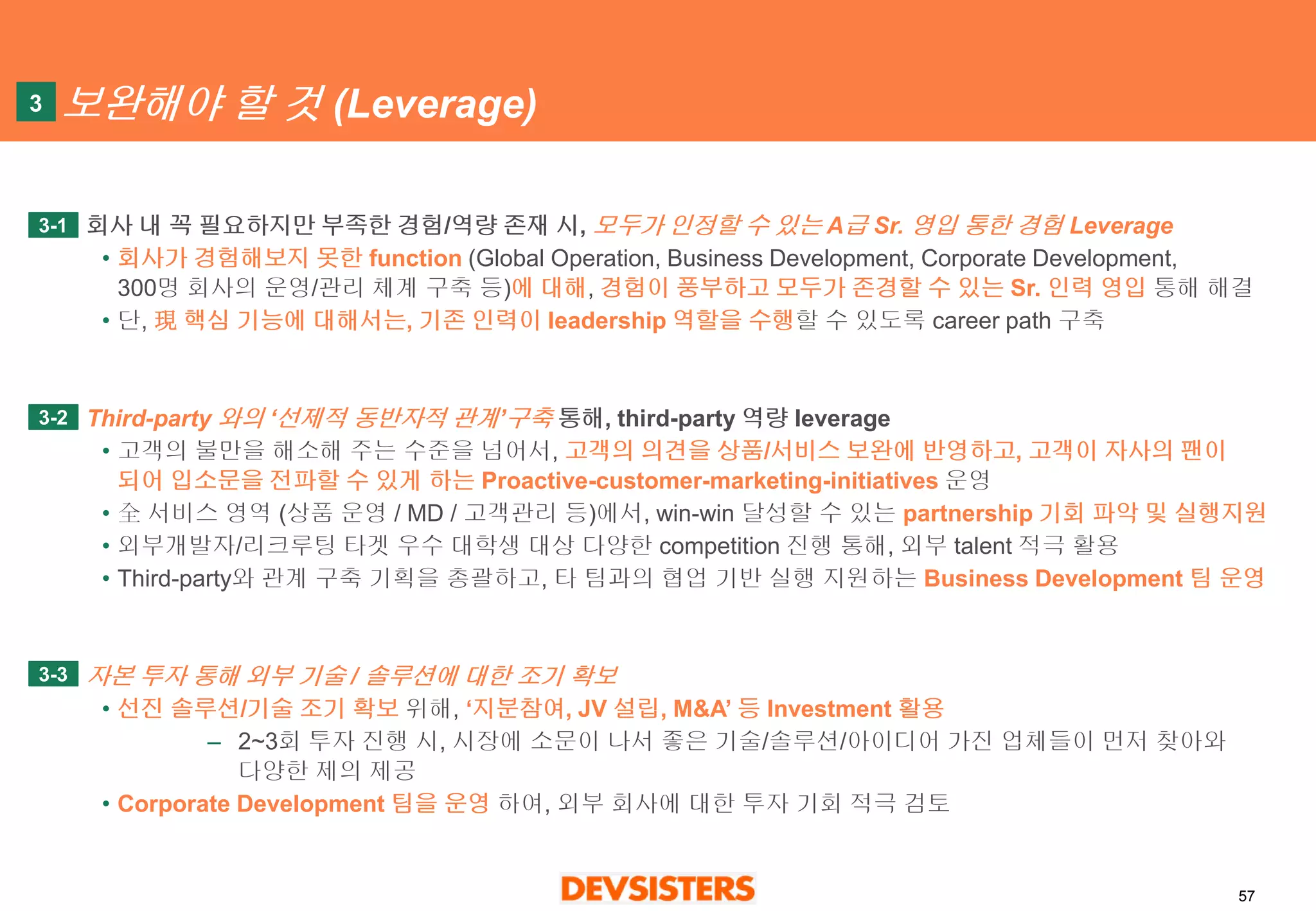 57 
보완해야할것(Leverage) 
회사내꼭필요하지만부족한경험/역량존재시, 모두가인정할수있는A급Sr. 영입통한경험Leverage 
•회사가경험해보지못한function(Global Operation, Business Development, Corporate Development, 300명회사의운영/관리체계구축등)에대해, 경험이풍부하고모두가존경할수있는Sr. 인력영입통해해결 
•단, 現핵심기능에대해서는, 기존인력이leadership 역할을수행할수있도록career path 구축 
Third-party 와의‘선제적동반자적관계’구축통해, third-party 역량leverage 
•고객의불만을해소해주는수준을넘어서, 고객의의견을상품/서비스보완에반영하고, 고객이자사의팬이되어입소문을전파할수있게하는Proactive-customer-marketing-initiatives운영 
•全서비스영역(상품운영/ MD / 고객관리등)에서, win-win 달성할수있는partnership 기회파악및실행지원 
•외부개발자/리크루팅타겟우수대학생대상다양한competition 진행통해, 외부talent 적극활용 
•Third-party와관계구축기획을총괄하고, 타팀과의협업기반실행지원하는Business Development 팀운영 
자본투자통해외부기술/ 솔루션에대한조기확보 
•선진솔루션/기술조기확보위해, ‘지분참여, JV 설립, M&A’ 등Investment 활용 
–2~3회투자진행시, 시장에소문이나서좋은기술/솔루션/아이디어가진업체들이먼저찾아와다양한제의제공 
•Corporate Development 팀을운영하여, 외부회사에대한투자기회적극검토 
3 
3-1 
3-2 
3-3  