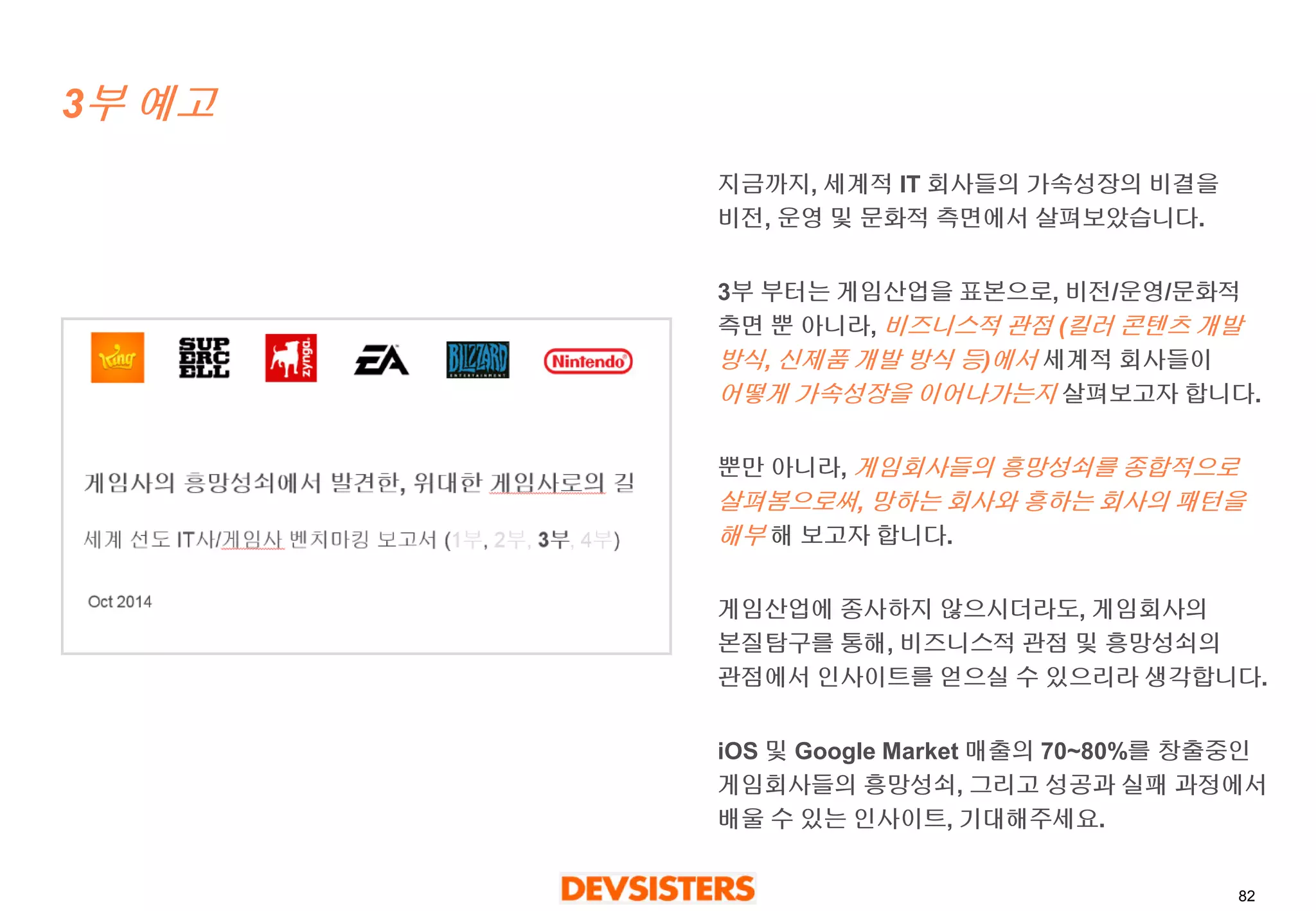 82 
3부예고 
지금까지, 세계적IT 회사들의가속성장의비결을비전, 운영및문화적측면에서살펴보았습니다. 
3부부터는게임산업을표본으로, 비전/운영/문화적측면뿐아니라, 비즈니스적관점(킬러콘텐츠개발방식, 신제품개발방식등)에서세계적회사들이 어떻게가속성장을이어나가는지살펴보고자합니다. 
뿐만아니라, 게임회사들의흥망성쇠를종합적으로살펴봄으로써, 망하는회사와흥하는회사의패턴을해부해보고자합니다. 
게임산업에종사하지않으시더라도, 게임회사의본질탐구를통해,비즈니스적관점및흥망성쇠의관점에서인사이트를얻으실수있으리라생각합니다. 
iOS 및Google Market매출의70~80%를창출중인게임회사들의흥망성쇠, 그리고성공과실패과정에서배울수있는인사이트, 기대해주세요.  