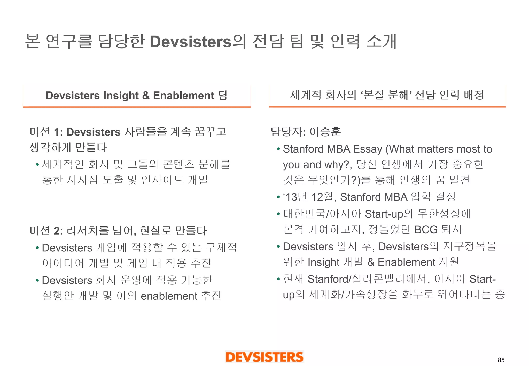 85 
본연구를담당한Devsisters의전담팀및인력소개 
Devsisters Insight & Enablement 팀 
세계적회사의‘본질분해’전담인력배정 
미션1: Devsisters 사람들을계속꿈꾸고생각하게만들다 
•세계적인회사및그들의콘텐츠분해를통한시사점도출및인사이트개발 
미션2: 리서치를넘어, 현실로만들다 
•Devsisters게임에적용할수있는구체적아이디어개발및게임내적용추진 
•Devsisters 회사운영에적용가능한실행안개발및이의enablement 추진 
담당자: 이승훈 
•Stanford MBAEssay (What matters most to you and why?, 당신인생에서가장중요한것은무엇인가?)를통해인생의꿈발견 
•‘13년12월, Stanford MBA 입학결정 
•대한민국/아시아Start-up의무한성장에본격기여하고자, 정들었던BCG퇴사 
•Devsisters입사후, Devsisters의지구정복을위한Insight 개발& Enablement 지원 
•현재Stanford/실리콘밸리에서, 아시아Start- up의세계화/가속성장을화두로뛰어다니는중  