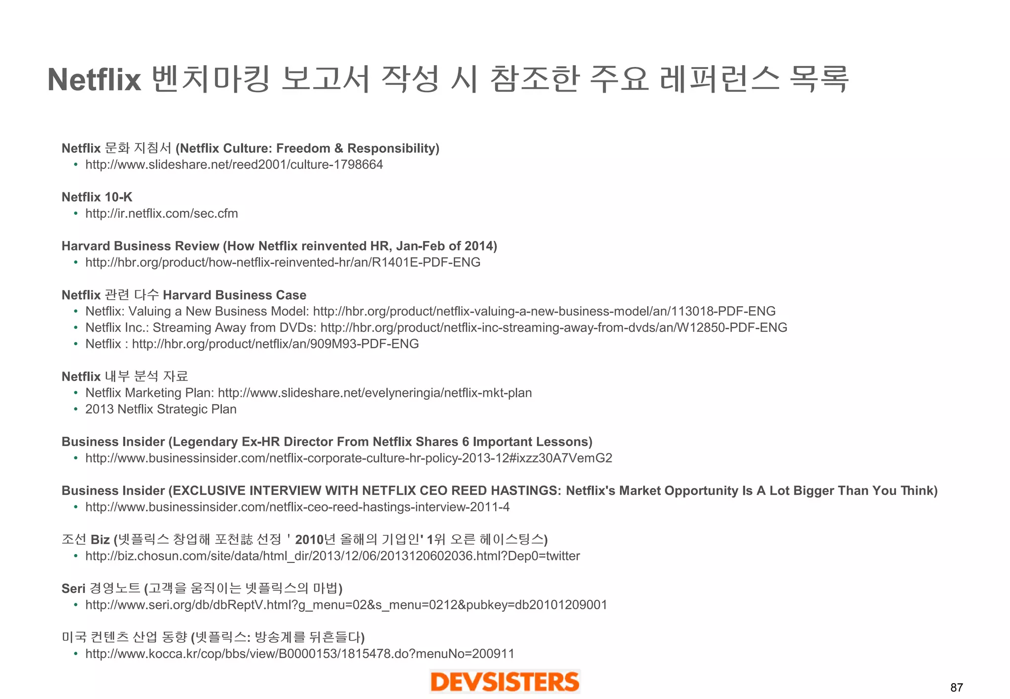 87 
Netflix 벤치마킹보고서작성시참조한주요레퍼런스목록 
Netflix문화지침서(NetflixCulture: Freedom & Responsibility) 
•http://www.slideshare.net/reed2001/culture-1798664 
Netflix 10-K 
•http://ir.netflix.com/sec.cfm 
Harvard Business Review (How Netflix reinvented HR, Jan-Feb of 2014) 
•http://hbr.org/product/how-netflix-reinvented-hr/an/R1401E-PDF-ENG 
Netflix 관련다수Harvard Business Case 
•Netflix: Valuing a New Business Model: http://hbr.org/product/netflix-valuing-a-new-business-model/an/113018-PDF-ENG 
•Netflix Inc.: Streaming Away from DVDs: http://hbr.org/product/netflix-inc-streaming-away-from-dvds/an/W12850-PDF-ENG 
•Netflix : http://hbr.org/product/netflix/an/909M93-PDF-ENG 
Netflix 내부분석자료 
•Netflix Marketing Plan: http://www.slideshare.net/evelyneringia/netflix-mkt-plan 
•2013 Netflix Strategic Plan 
Business Insider (Legendary Ex-HR Director From Netflix Shares 6 Important Lessons) 
•http://www.businessinsider.com/netflix-corporate-culture-hr-policy-2013-12#ixzz30A7VemG2 
Business Insider (EXCLUSIVE INTERVIEW WITH NETFLIX CEO REED HASTINGS: Netflix's Market Opportunity Is A Lot Bigger Than You Think) 
•http://www.businessinsider.com/netflix-ceo-reed-hastings-interview-2011-4 
조선Biz (넷플릭스창업해포천誌선정＇2010년올해의기업인' 1위오른헤이스팅스) 
•http://biz.chosun.com/site/data/html_dir/2013/12/06/2013120602036.html?Dep0=twitter 
Seri 경영노트(고객을움직이는넷플릭스의마법) 
•http://www.seri.org/db/dbReptV.html?g_menu=02&s_menu=0212&pubkey=db20101209001 
미국컨텐츠산업동향(넷플릭스: 방송계를뒤흔들다) 
•http://www.kocca.kr/cop/bbs/view/B0000153/1815478.do?menuNo=200911  