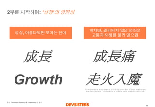 11 
2부를시작하며: ‘성장’의양면성 
성장, 아름다워만보이는단어 
하지만, 준비되지않은성장은 
고통과와해를불러일으킴 
成長 
Growth 
成長痛 
走火入魔 
* 주화입마: 내공이부족한상태에서, 궁극의무술경지에빨리도달하기위해무리하게필살기만을연마하다…. 심각한내상을입고평범한사람이되어버리는현상을지칭 
출처: DevsistersResearch & Enablement팀해석  