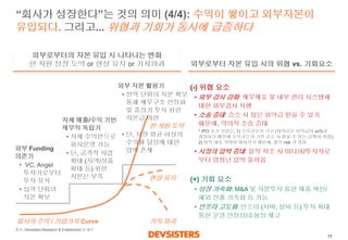 17 
“회사가성장한다”는것의의미(4/4): 수익이쌓이고외부자본이유입되다.그리고... 위협과기회가동시에급증하다 
(-) 위협요소 
•외부감시강화: 재무제표및내부관리시스템에대한외부감사시행 
•소송증대: 승소시많은위약금받을수있기때문에, 악의적소송증대 
•시장의압박증대: 실적저조시미디어/투자자로부터엄청난압박들어옴 
(+) 기회요소 
•성장가속화:M&A 및지분투자통한제품혁신/ 해외진출가속화등가능 
•인프라고도화: 인프라(서버, 설비등)투자확대통한운영안정성/효율성제고 
외부Funding 의존기 
•VC, Angel 투자가로부터투자유치 
•십억단위의자본확보 
자체매출/수익기반재무적독립기 
•자체수익만으로회사운영가능 
•단, 공격적사업확대(지역/상품확대등)위한자본은부족 
외부로부터자본유입시의위협vs. 기회요소 
외부로부터의자본유입시나타나는변화 
한차원성장도약or 현상유지or 가치파괴 
회사의수익/ 기업가치Curve 
* IPO 초기기업은, 1) 수익규모가크고(위약금은이익금의xx%로결정되기때문에수익규모가크면승소시받을수있는금액이커짐), 2) 법적대응역량이떨어지기때문에, 법적risk 가커짐 
현상유지 
가치파괴 
한차원도약 
외부자본활용기 
•천억단위의자본확보통해재무구조안정화및중장기투자위한자본금마련 
•단, 시장평균이상의수익률달성에대한압박존재 
출처: DevsistersResearch & Enablement 팀해석  