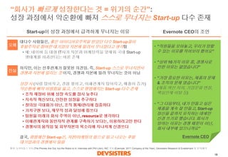 18 
“회사가빠르게성장한다는것= 위기의순간”: 성장과정에서악순환에빠져스스로무너지는Start-up다수존재 
대다수사람들은, 좋은아이디어로주목을받았던다수Start-up들이후발주자로참여한대기업의자본에밀려서무너졌다고생각함 
•예: 네이버등대형IT사가자본과마케팅력을앞세워국내Start-up 생태계를파괴한다는여론존재 
하지만, 이는선후관계가잘못된의견임. 즉, Start-up 스스로무너지면서경쟁과자본에밀리는것이지, 경쟁과자본에밀려무너지는것이아님 
성장시(사람많아지고, 경험쌓이고, 이해관계자많아지고, 매출이증가) 악순환에빠져비범함을잃고, 스스로평범해지는Start-up 다수존재 
•조직재정비위해성장속도를잠시늦추다 
•지속적혁신보다, 안전한성장을추구하다 
•창의성극대화가아닌, 조직통제/관리에집중하다 
•가치구현보다, 재무적성과달성에힘쓰다 
•팀원을미래의회사주역이아닌, resource로생각하다 
•이해관계자와동반자적관계를구축하기보다는, 이용하려고만한다 
•경쟁사의움직임및외부자본의목소리에지나치게신경쓰다 
결국,평범해진Start-up은, 자본/마케팅의힘으로밀고나오는후발대기업과의경쟁에서밀림 
Evernote CEO의조언 
Start-up이성장과정에서급격하게무너지는이유 
•“직원들을모아놓고, 우리가망할수있는이유를적어보라했어요” 
•“상위10가지이유중, 경쟁사로인한이유는없었습니다” 
•“가장중요한이유는, 제품의문제 & 조직의문제였습니다” (제품혁신저하, 기업문화변질, 핵심인재이탈등) 
•“그다음부터, 내가만들고싶은제품을계속잘만들고, Start-up 정신을끝까지유지하는데에만신경쓰기로했습니다. 회사가망하는이유는경쟁때문이아닌, 회사내부에있으니까요” 
오해 
진실 
Evernote CEO 
출처: 뉴욕타임스기사(The Phones Are Out, but the Robot Is In; Interview with Phil Libin), INC 기사(Evernote: 2011 Company of the Year), Devsisters Research & Enablement 팀분석/해석  