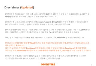 1 
Disclaimer (Updated) 
본벤치마킹스터디자료는세계적IT 서비스회사및게임사의‘성공의본질’에대한이해를바탕으로, 대한민국Start-up의세계정복을위한시사점을도출하기위해제작되었습니다. 
본보고서에담긴인사이트및시사점은Devsisters Research & Insight 팀의주관적견해로, 타회사/타기관의관점과는다를수있습니다. 동시에, 지식전파외어떠한목적을가지고있지않습니다. 
벤치마킹대상사관련자료는다양한출처의데이터(사업보고서, 비즈니스케이스, 신문/ 저널기사, CEO 인터뷰클립, 인터뷰동영상, 블로그등)에근거하고있으며, 실제Fact와일부차이가존재할수있습니다. 
이에,본보고서를기반으로내린개인/기관/회사의의사결정에대해, Devsisters는책임을지지않습니다. 
본보고서는최대한많은분들께Value를드리는것을목표로하고있습니다. 이에, 본보고서가많이공유되고또인용되었으면좋겠습니다. 
다만, 본보고서의저작권은Devsisters에존재합니다. 이에, 본보고서인용시, Devsisters의출처를명시해주십시오. 또한, Devsisters동의없이본보고서를활용한이윤창출활동시, 불법행위로고발고치될수있습니다. 
본보고서를통해, 많은대한민국Start-up 들이더많은생각/고민을하게되고, 그결과전세계를대상으로보다큰꿈을품고더욱과감하고혁신적인전진을해나가길응원합니다.  