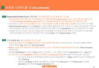 22 
가속화시켜야할것(Accelerate) 
Exponential Growth Curve 구현위한, 지역확장중심의시장확대속도가속화 
•자국내대박서비스출시후, 자국내에서의두번째상품확대(Dual core)보다는, 기존상품업그레이드및지역확장(Single core-Multi nation)통한지구정복에총력하나의핵심상품으로세계시장정복 
•지역확장시, 여러국가동시확대보다는, ‘유사문화권의1~2개국가를차례로점령해나가는방식으로확대 
•Global operation team을본사에Set-up 후, 해당팀에서해외진출전략수립및초기해외진출과정을주관하고, 이후현지반응이좋으면‘본사인력현지파견/현지인력채용+ 현지partnership 강화’등통해시장적극확대 
•초대형시장으로의발전가능성존재or 인접지역3~4개국가확대가능성존재시, 지사설립후사업개발/ 고객조사/마케팅인력위주로파견하여‘지역거점화(Hub)‘ 추진(Herb & Spoke 모델) 
주력상품에대한혁신(대격변) 주기가속화 
•지속적혁신통한주기적Wow 경험(와~~ 진짜끝내준다!!)제공=고객이탈방지, 고객1인당매출증대및후발주자와의gap 확대위한the only solution 
•Wow 요소를‘고객관점’에서다양하게상상하고,이의‘구현방식(수단)’을폭넓게검토하여, Next Innovation 방향성결정 
•동시에, HACKAthon등혁신적Idea 생성을가속화하는프로그램을운영하여, Next Wow 서비스Idea 확보 
•년단위/ 분기단위update를연초에미리계획하고, resource 를배분하여, 빠른혁신을실제구동시킴 
–연초전사전략회의진행통해, 대격변급(년단위) 업데이트+ Major 업데이트(분기단위)에대한사전Planning 
–대격변급& Major 업데이트에대해서는, 철저한사전planning 및적정Resource를사전에allocation 하여, 혁신의Quality/ Schedule 관리 
1-1 
1 
1-2  