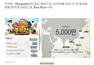 3 
쿠키런: Devsisters의대표게임으로, 아시아를넘어더큰세상을향해힘차게달리는중, Run Run~~!!! 
출처: Devsisters소개자료  
