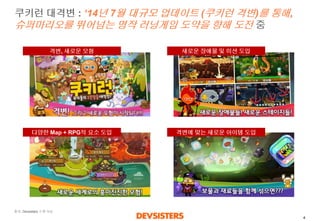 4 
쿠키런대격변: ‘14년7월대규모업데이트(쿠키런격변)를통해, 슈퍼마리오를뛰어넘는명작러닝게임도약을향해도전중 
출처: Devsisters소개자료 
다양한Map + RPG적요소도입 
격변, 새로운모험 
새로운장애물및미션도입 
격변에맞는새로운아이템도입  