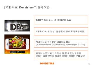 74 
[보충자료] Devsisters의현재모습 
5,000만다운로드, 약1,000만의DAU 
9개국iOS 1위달성, 現한국-대만-태국의국민게임 
세계적으로주목받는기업으로성장(예:Pocket Gamer 선정Global top 50 Developer 중21위) 
세계적수준의70인의강한팀및재밌는게임을만들기위해모두가하나로뭉치는강력한문화보유  