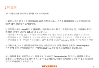 79 
2부결론 
3개의메시지를강조하며, 2부를마치고자합니다 
1. 빠른성장은곧위기의시작입니다. 빠른성장과정에서, 스스로평범해지며서서히무너져가는Start-up이정말많이존재합니다. 
2. 성장의선순환Loop를타기위해서는, ‘가속화시켜야할것’, ‘유지해야할것’, ‘보완해야할것’ 에대한‘선제적고민및action’ 이필요합니다. 
•가속화시켜야할것: 지역확장속도/ Wow 경험제공속도/ 팀원개개인성장속도가속화 
•유지해야할것: 정체성및가치구현방식/ 에너지및일하는방식/ 초창기문화및관계보존 
•보완해야할것: 부족한경험에대한.. 외부Sr.인재영입/ Third-party 협력/ 자본투자통한보완 
3. 이를위해, 자사의사업특성/문화에맞는가속성장지침정의, 자사의현황및Good-to-great 관련문제파악, 문제해결을위한구체적Initiatives 개발및이의실행화가필요합니다. 
본스터디를통해, 세계적회사가되기위한‘단하나의Golden-bullet’ 은없다는결론을내릴수있었습니다. 9가지요건을모두충족시킬수있을때만이, 위대한조직으로성장할수있는최소한의자격이주어진다고생각합니다.  