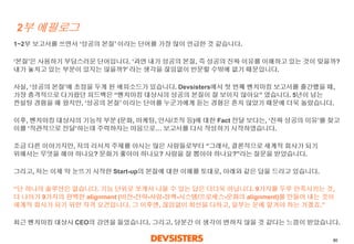 80 
2부에필로그 
1~2부보고서를쓰면서‘성공의본질’ 이라는단어를가장많이언급한것같습니다. 
‘본질’은사용하기부담스러운단어입니다. ‘과연내가성공의본질, 즉성공의진짜이유를이해하고있는것이맞을까? 내가놓치고있는부분이있지는않을까?’ 라는생각을끊임없이반문할수밖에없기때문입니다. 
사실, ‘성공의본질’에초점을두게된에피소드가있습니다. Devsisters에서첫번째벤치마킹보고서를출간했을때, 가장충격적으로다가왔던피드백은“벤치마킹대상사의성공의본질이잘보이지않아요” 였습니다. 5년이넘는컨설팅경험을해왔지만, ‘성공의본질’ 이라는단어를누군가에게듣는경험은흔치않았기때문에더욱놀랐습니다. 
이후, 벤치마킹대상사의기능적부분(문화, 마케팅, 인사/조직등)에대한Fact 전달보다는, ‘진짜성공의이유’를찾고이를‘직관적으로전달’하는데주력하자는마음으로…보고서를다시작성하기시작하였습니다. 
조금다른이야기지만, 저의리서치주제를아시는많은사람들로부터“그래서, 결론적으로세계적회사가되기위해서는무엇을해야하나요? 문화가좋아야하나요? 사람을잘뽑아야하나요?”라는질문을받았습니다. 
그리고, 저는이제막눈뜨기시작한Start-up의본질에대한이해를토대로, 아래와같은답을드리고있습니다. 
“단하나의솔루션은없습니다. 기능단위로쪼개서나올수있는답은더더욱아닙니다. 9가지를두루만족시키는것, 더나아가9가지의완벽한alignment (비전-전략-사람-정책-시스템/프로세스-문화의alignment)를만들어내는것이세계적회사가되기위한자격요건입니다. 그이후엔, 끊임없이최선을다하고, 일부는운에맡겨야하는거겠죠.” 
최근벤치마킹대상사CEO의강연을들었습니다. 그리고, 당분간이생각이변하지않을것같다는느낌이받았습니다.  