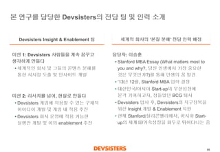 85 
본연구를담당한Devsisters의전담팀및인력소개 
Devsisters Insight & Enablement 팀 
세계적회사의‘본질분해’전담인력배정 
미션1: Devsisters 사람들을계속꿈꾸고생각하게만들다 
•세계적인회사및그들의콘텐츠분해를통한시사점도출및인사이트개발 
미션2: 리서치를넘어, 현실로만들다 
•Devsisters게임에적용할수있는구체적아이디어개발및게임내적용추진 
•Devsisters 회사운영에적용가능한실행안개발및이의enablement 추진 
담당자: 이승훈 
•Stanford MBAEssay (What matters most to you and why?, 당신인생에서가장중요한것은무엇인가?)를통해인생의꿈발견 
•‘13년12월, Stanford MBA 입학결정 
•대한민국/아시아Start-up의무한성장에본격기여하고자, 정들었던BCG퇴사 
•Devsisters입사후, Devsisters의지구정복을위한Insight 개발& Enablement 지원 
•현재Stanford/실리콘밸리에서, 아시아Start- up의세계화/가속성장을화두로뛰어다니는중  