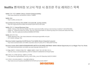 87 
Netflix 벤치마킹보고서작성시참조한주요레퍼런스목록 
Netflix문화지침서(NetflixCulture: Freedom & Responsibility) 
•http://www.slideshare.net/reed2001/culture-1798664 
Netflix 10-K 
•http://ir.netflix.com/sec.cfm 
Harvard Business Review (How Netflix reinvented HR, Jan-Feb of 2014) 
•http://hbr.org/product/how-netflix-reinvented-hr/an/R1401E-PDF-ENG 
Netflix 관련다수Harvard Business Case 
•Netflix: Valuing a New Business Model: http://hbr.org/product/netflix-valuing-a-new-business-model/an/113018-PDF-ENG 
•Netflix Inc.: Streaming Away from DVDs: http://hbr.org/product/netflix-inc-streaming-away-from-dvds/an/W12850-PDF-ENG 
•Netflix : http://hbr.org/product/netflix/an/909M93-PDF-ENG 
Netflix 내부분석자료 
•Netflix Marketing Plan: http://www.slideshare.net/evelyneringia/netflix-mkt-plan 
•2013 Netflix Strategic Plan 
Business Insider (Legendary Ex-HR Director From Netflix Shares 6 Important Lessons) 
•http://www.businessinsider.com/netflix-corporate-culture-hr-policy-2013-12#ixzz30A7VemG2 
Business Insider (EXCLUSIVE INTERVIEW WITH NETFLIX CEO REED HASTINGS: Netflix's Market Opportunity Is A Lot Bigger Than You Think) 
•http://www.businessinsider.com/netflix-ceo-reed-hastings-interview-2011-4 
조선Biz (넷플릭스창업해포천誌선정＇2010년올해의기업인' 1위오른헤이스팅스) 
•http://biz.chosun.com/site/data/html_dir/2013/12/06/2013120602036.html?Dep0=twitter 
Seri 경영노트(고객을움직이는넷플릭스의마법) 
•http://www.seri.org/db/dbReptV.html?g_menu=02&s_menu=0212&pubkey=db20101209001 
미국컨텐츠산업동향(넷플릭스: 방송계를뒤흔들다) 
•http://www.kocca.kr/cop/bbs/view/B0000153/1815478.do?menuNo=200911  