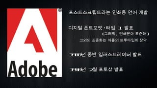 포스트스크립트라는 인쇄용 언어 개발 디지털 폰트포맷 ‘타입  1’  발표 ( 그래픽 ,  인쇄분야 표준화 ) 그외의 표준화는 애플의 트루타입이 장악 1990 년  2 월 포토샵 발표 1980 년 중반 일러스트레이터 발표 