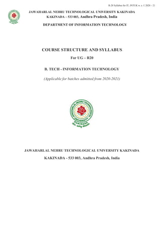 R-20 Syllabus for IT, JNTUK w. e. f. 2020 – 21
JAWAHARLAL NEHRU TECHNOLOGICAL UNIVERSITY KAKINADA
KAKINADA – 533 003, Andhra Pradesh, India
DEPARTMENT OF INFORMATION TECHNOLOGY
COURSE STRUCTURE AND SYLLABUS
For UG – R20
B. TECH - INFORMATION TECHNOLOGY
(Applicable for batches admitted from 2020-2021)
JAWAHARLAL NEHRU TECHNOLOGICAL UNIVERSITY KAKINADA
KAKINADA - 533 003, Andhra Pradesh, India
 