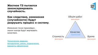 Жесткое ТЗ пытается
законсервировать
случайность.
Как следствие, изменения
(случайности) будут
разрушать процесс и систему.
Изменения точно произойдут,
значит всегда будут жертвовать
качеством.
Техническое задании:
методология, риски, ограничения,
варианты оформления
 