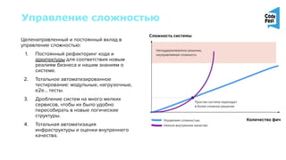 Управление сложностью
Целенаправленный и постоянный вклад в
управление сложностью:
1. Постоянный рефакторинг кода и
архитектуры для соответствия новым
реалиям бизнеса и нашим знаниям о
системе.
2. Тотальное автоматизированное
тестирование: модульные, нагрузочные,
e2e… тесты.
3. Дробление систем на много мелких
сервисов, чтобы их было удобно
пересобирать в новые логические
структуры.
4. Тотальная автоматизация
инфраструктуры и оценки внутреннего
качества.
 