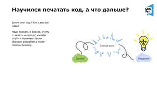 Научился печатать код, а что дальше?
Зачем этот код? Кому это всё
надо?
Надо вникать в бизнес, уметь
отвечать на вопрос «чтобы
что?» и понимать каким
образом разработка может
помочь бизнесу.
 