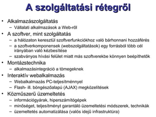 A szolgáltatási rétegről Alkalmazászolgáltatás Vállalati alkalmazások a Web-ről A szoftver, mint szolgáltatás a hálózaton keresztül szoftverfunkciókhoz való bárhonnani hozzáférés  a szoftverkomponensek (webszolgáltatások) egy forrásból több cél irányában való kézbesítése  szabványos hívási felület miatt más szoftverekbe könnyen beépíthetők  Montázstechnika alkalmazásintegráció a tömegeknek Interaktív webalkalmazás Webalkalmazás PC-teljesítménnyel Flash- ill. böngészőalapú (AJAX) megközelítések Közműszerű üzemeltetés információgyárak, hiperszámítógépek minőséget, teljesítményt garantáló üzemeltetési módszerek, technikák üzemeltetés automatizálása (valós idejű infrastruktúra) 