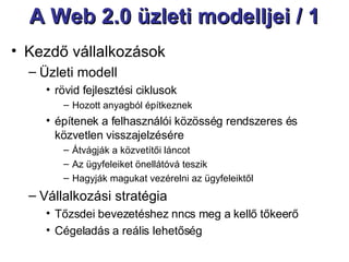 A Web 2.0 üzleti modelljei / 1 Kezdő vállalkozások  Üzleti modell rövid fejlesztési ciklusok Hozott anyagból építkeznek építenek a felhasználói közösség rendszeres és közvetlen visszajelzésére Átvágják a közvetítői láncot  Az ügyfeleiket önellátóvá teszik Hagyják magukat vezérelni az ügyfeleiktől Vállalkozási stratégia Tőzsdei bevezetéshez nncs meg a kellő tőkeerő Cégeladás a reális lehetőség 