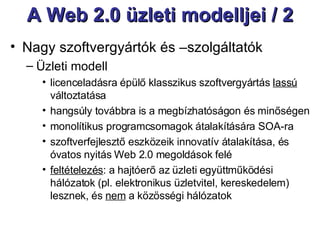A Web 2.0 üzleti modelljei / 2 Nagy szoftvergyártók és –szolgáltatók  Üzleti modell licenceladásra épülő klasszikus szoftvergyártás  lassú  változtatása hangsúly továbbra is a megbízhatóságon és minőségen monolítikus programcsomagok átalakítására SOA-ra szoftverfejlesztő eszközeik innovatív átalakítása, és óvatos nyitás Web 2.0 megoldások felé feltételezés : a hajtóerő az üzleti együttműködési hálózatok (pl. elektronikus üzletvitel, kereskedelem) lesznek, és  nem  a közösségi hálózatok 