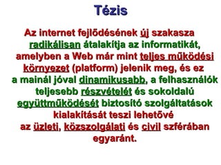 Tézis Az internet fejlődésének  új  szakasza  radikálisan  átalakítja az informatikát,  amelyben a Web már mint  teljes működési környezet  (platform) jelenik meg, és ez  a mainál jóval  dinamikusabb , a felhasználók teljesebb  részvételét  és sokoldalú  együttműködését  biztosító szolgáltatások  kialakítását teszi lehetővé  az  üzleti ,  közszolgálati  és  civil  szférában egyaránt. 