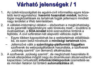 Várható jelenségek / 1 Az üzleti-közszolgálati és egyéni-civil informatika egyre köze-lebb kerül egymáshoz:  hasonló használati módok , techno-lógiai megközelítések és tartalmak fogják jellemezni mindkét nagy területet a Web tekintetében.  A vállalati-intézményi oldalon – elsősorban a megbízhatóság-ra és garantált teljesítményre való törekvés miatt – továbbra is óvatosabban, a  SOA-kínálat  köré szerveződve történik a fejlődés. A civil szférában két alapvető változás zajlik le: Egyre többen kapcsolódnak be a webtartalmak előállításá-ba, és ezen belül növekszik a  minőségi tartalmak  köre. Jellemzővé válik a  számítógép-platformtól független  szoftverek és webszolgáltatások használata, a szoftverek „szükség szerinti” (on demand) alkalmazása. A szoftverek „szükség szerinti”, de megbízható használata ill. ennek elterjedése mögött nagy és dinamikusan átszervezhe-tő kapacitású (virtualizált)  információközpontok  üzemelteté-se és minden határon túl történő  automatizálása  áll. 