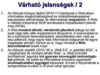 Várható jelenségek / 2 Az időszak közepe tájától (2010-11) kezdenek a Web-alapú informatika megbízhatóságával és működőképességével kapcsolatos ellenérzések és ellenvetések  megszűnni . A Web a vállalati-intézményi SOA természetes folytatásaként jelenik meg (WOA). A Web  mindent átható, mindenütt jelenlévő  jellege az idő-szak vége felé válik meghatározó tényezővé. A szervezetek-re és a különböző berendezésekre, készülékekre nem csak az lesz jellemző, hogy egyre több információt dolgoznak fel egyre magasabb szinten, hanem az is, hogy mindezt a  Web közvetítésével  teszik majd. Az időszak végétől (2015-16) a „Web 3.0”, a „globális SOA”, a „megbízható és mindent átható Web”, a „Web-orientált architektúra” egymás felé  gyorsan konvergáló   technológiá-kat  jelölnek. Az üzleti és informatikai innováció egymástól  elválaszthatatlan egységet  képeznek. Ennek a folyamatnak a befejeződése további 5-10 évet vehet igénybe. 