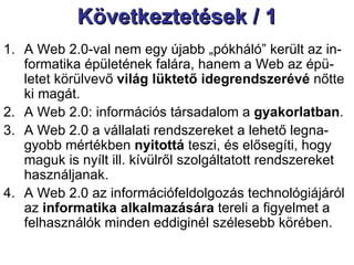 Következtetések / 1 A Web 2.0-val nem egy újabb „pókháló” került az in-formatika épületének falára, hanem a Web az épü-letet körülvevő  világ lüktető idegrendszerévé  nőtte ki magát. A Web 2.0: információs társadalom a  gyakorlatban .  A Web 2.0 a vállalati rendszereket a lehető legna-gyobb mértékben  nyitottá  teszi, és elősegíti, hogy maguk is nyílt ill. kívülről szolgáltatott rendszereket használjanak.  A Web 2.0 az információfeldolgozás technológiájáról az  informatika alkalmazására  tereli a figyelmet a felhasználók minden eddiginél szélesebb körében.  