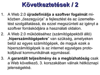 Következtetések / 2 A Web 2.0  újradefiniálja a szoftver fogalmát  mi-közben „összegyúrja” a fejlesztést és az üzemelte-tést szolgáltatássá, és ezzel megszünteti az igényt a szoftver forráskódjára a használati oldalon.  A Web 2.0 működéséhez (számítógépekből álló) „ hiperszámítógépekre ” van szükség, amelyeken belül az egyes számítógépek, de maguk ezek a hiperszámítógépek is az internet egységes proto-kolljával kommunikálnak egymással.  A  garantált teljesítmény és a megbízhatóság  csak a Web következő, 3. korszakában válnak hétköznapi jelenségekké.  