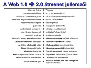 A Web 1.0    2.0 átmenet jellemzői  Wikipedia  Britannica Online bloggolás (webnaplózás)  személyes weboldalak kulcsszavas keresés és optimalizálás  kattintás és doménnév-megadás díjazás kattintásokként  teljes oldal megtekintésének díjazása webszolgáltatás  képernyőrészlet kivágása hozzájárulás és részvétel  publikálás wiki-alapú megközelítések  tartalomkezelő rendszerek  cimkézés ("folkszonómia")  könyvtárazás (taxonómia) tartalomaggregáció  „ beragadt” tartalmak A szoftver  minden Web által támogatott eszközön  működik  A szoftvert  PC-re  írják Lazán  kapcsolt architektúrák  Szorosan  kapcsolt architektúrák Folyamatos  karbantartás („örökös”   béta)  Hosszú  fejlesztési-bővítési ciklusok Csak  bizonyos  jogok vannak fenntartva  Minden  jog fenntartva Hálózatba szerveződő  felhasználók  Célzott  felhasználói körök A  felhasználók  is termelnek értéket  Az értéket a  fejlesztők  adják Az  információtartalom  a fontos  A  hardvererőforrások  a fontosak A  kisebb webhelyek  kerülnek a fókuszba  A hangsúly a  nagy webhelyek en van 