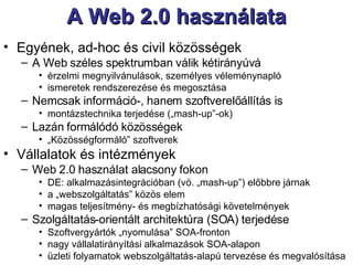 A Web 2.0 használata Egyének, ad-hoc és civil közösségek A Web széles spektrumban válik kétirányúvá érzelmi megnyilvánulások, személyes véleménynapló ismeretek rendszerezése és megosztása Nemcsak információ-, hanem szoftverelőállítás is montázstechnika terjedése („mash-up”-ok) Lazán formálódó közösségek „ Közösségformáló” szoftverek Vállalatok és intézmények  Web 2.0 használat alacsony fokon DE: alkalmazásintegrációban (vö. „mash-up”) előbbre járnak a „webszolgáltatás” közös elem magas teljesítmény- és megbízhatósági követelmények  Szolgáltatás-orientált architektúra (SOA) terjedése Szoftvergyártók „nyomulása” SOA-fronton nagy vállalatirányítási alkalmazások SOA-alapon üzleti folyamatok webszolgáltatás-alapú tervezése és megvalósítása  