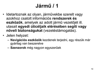 Jármű / 1 Ide tartoznak  az olyan,  járművekbe  szerelt vagy azokhoz csatolt  információs  rendszerek és eszközök , amelyek az adott jármű vezetőjét ill. utasait  egyedi úticéljaik elérésében segíti vagy növeli biztonságukat  (vezetéstámogatás). Jelen helyzet: Navigációs eszközök  kezdenek terjedni, egy részük már gyárilag van beszerelve Szenzorok  még nagyon egyszerűek 