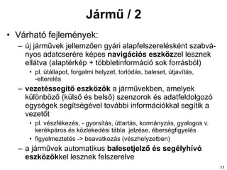 Jármű / 2 Várható fejlemények: új járművek  jellemzően  gyári alapfelszerelésként szabvá - nyos adatcserére képes  navigációs eszköz zel lesznek ellátva  (alaptérkép + többletinformáció sok forrásból) pl. útállapot, forgalmi helyzet, torlódás, baleset, útjavítás, -elterelés vezetéssegítő eszközök  a járművekben , amelyek  különböző (külső és belső) szenzorok és adatfeldolgozó egységek segítségével további információkkal  segítik a vezetőt pl. vészfékezés, - gyorsítás, úttartás, kormányzás, gyalogos v. kerékpáros és közlekedési tábla  jelzése, éberségfigyelés figyelmeztetés -> beavatkozás (vészhelyzetben) a  járművek automatikus  balesetjelző és   segélyhívó eszközök kel lesznek felszerelve 